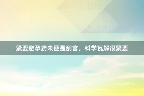 紧要避孕药未便是刮宫，科学瓦解很紧要