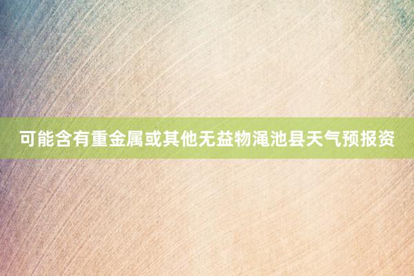 可能含有重金属或其他无益物渑池县天气预报资