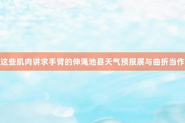 这些肌肉讲求手臂的伸渑池县天气预报展与曲折当作